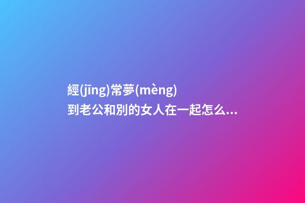 經(jīng)常夢(mèng)到老公和別的女人在一起怎么回事 夢(mèng)到老公和別的女人在一